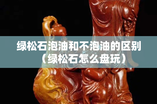 绿松石泡油和不泡油的区别（绿松石怎么盘玩）