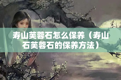 寿山芙蓉石怎么保养（寿山石芙蓉石的保养方法）