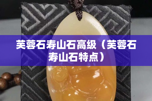 芙蓉石寿山石高级（芙蓉石寿山石特点）