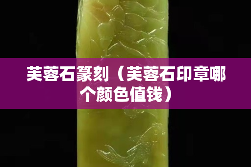 芙蓉石篆刻（芙蓉石印章哪个颜色值钱）
