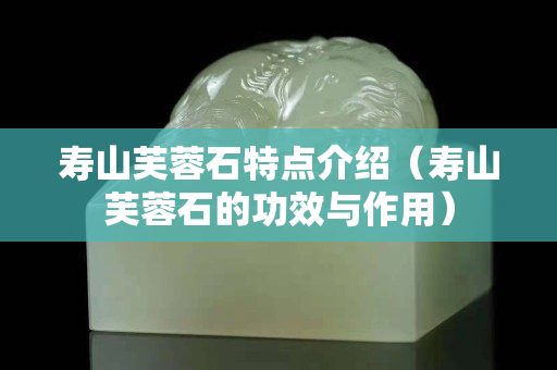寿山芙蓉石特点介绍（寿山芙蓉石的功效与作用）