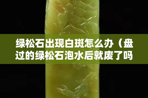 绿松石出现白斑怎么办（盘过的绿松石泡水后就废了吗）