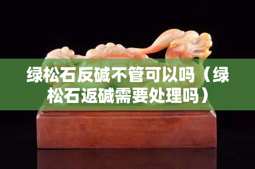 绿松石反碱不管可以吗（绿松石返碱需要处理吗）
