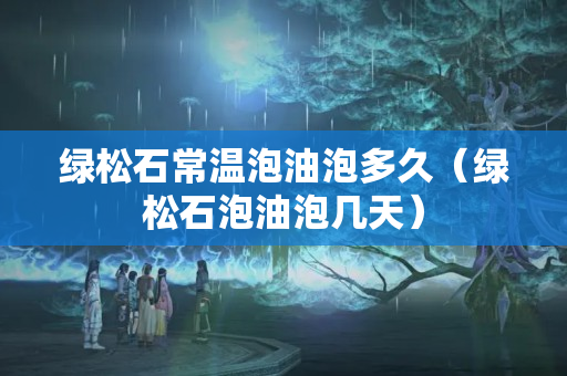 绿松石常温泡油泡多久（绿松石泡油泡几天）