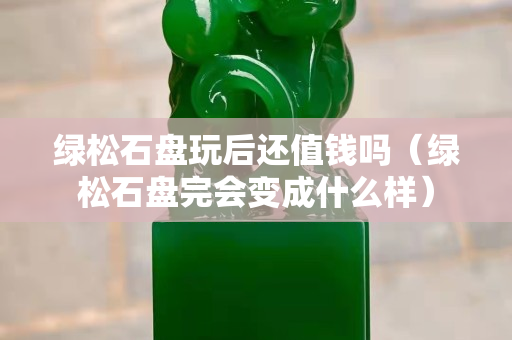 绿松石盘玩后还值钱吗（绿松石盘完会变成什么样）