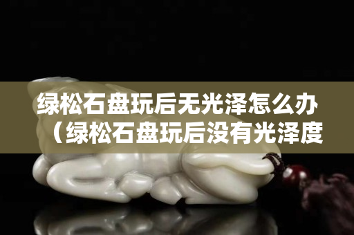 绿松石盘玩后无光泽怎么办（绿松石盘玩后没有光泽度是因为什么？）