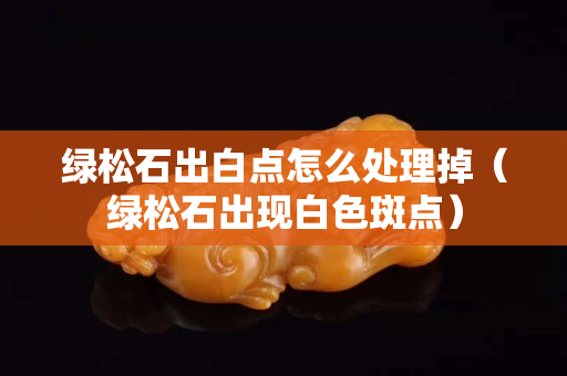 绿松石出白点怎么处理掉（绿松石出现白色斑点）