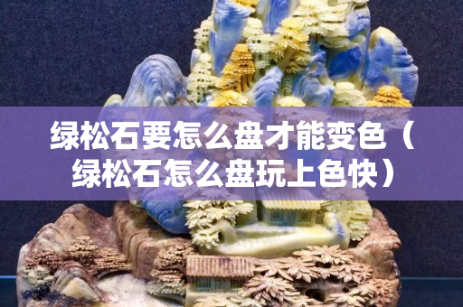 绿松石要怎么盘才能变色（绿松石怎么盘玩上色快）