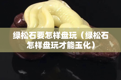 绿松石要怎样盘玩（绿松石怎样盘玩才能玉化）