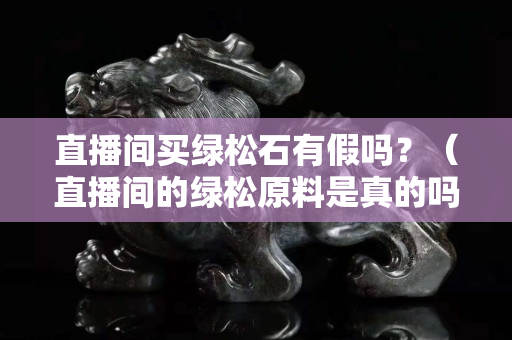 直播间买绿松石有假吗？（直播间的绿松原料是真的吗）