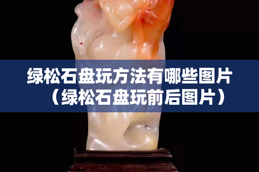 绿松石盘玩方法有哪些图片（绿松石盘玩前后图片）