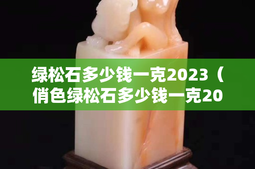 绿松石多少钱一克2023（俏色绿松石多少钱一克2023）