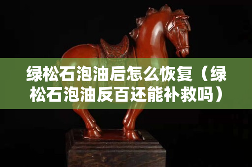 绿松石泡油后怎么恢复（绿松石泡油反百还能补救吗）