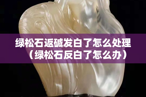 绿松石返碱发白了怎么处理（绿松石反白了怎么办）