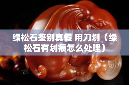 绿松石鉴别真假 用刀划（绿松石有划痕怎么处理）