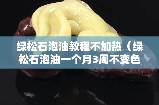 绿松石泡油教程不加热（绿松石泡油一个月3周不变色）