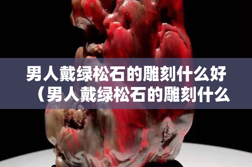 男人戴绿松石的雕刻什么好（男人戴绿松石的雕刻什么好看）
