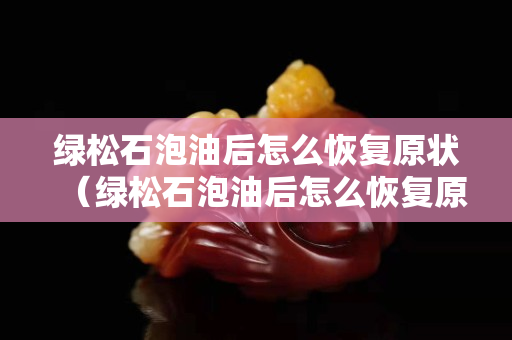 绿松石泡油后怎么恢复原状（绿松石泡油后怎么恢复原状呢）