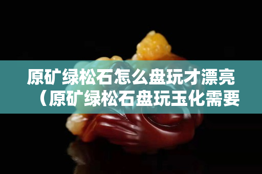 原矿绿松石怎么盘玩才漂亮（原矿绿松石盘玩玉化需要多久）