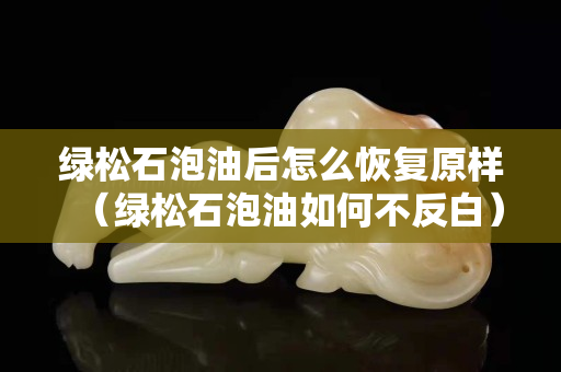 绿松石泡油后怎么恢复原样（绿松石泡油如何不反白）