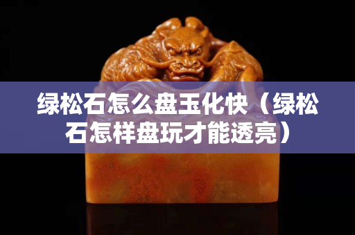 绿松石怎么盘玉化快（绿松石怎样盘玩才能透亮）