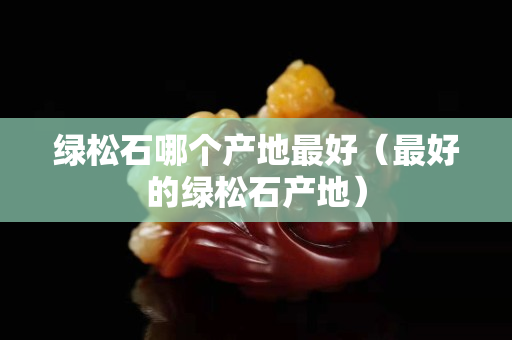 绿松石哪个产地最好（最好的绿松石产地）