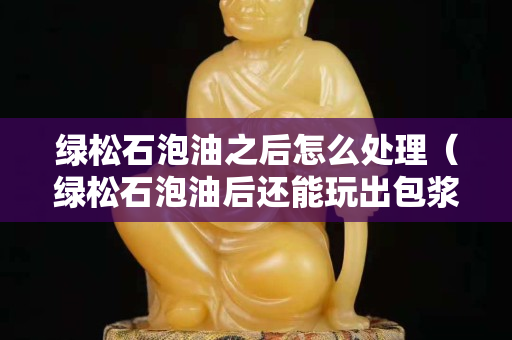 绿松石泡油之后怎么处理（绿松石泡油后还能玩出包浆吗）