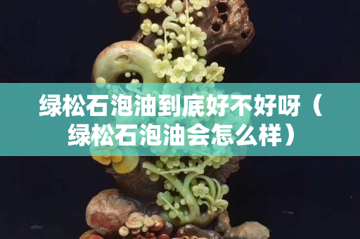 绿松石泡油到底好不好呀（绿松石泡油会怎么样）