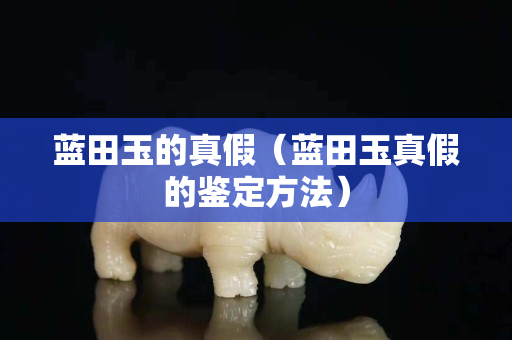 蓝田玉的真假（蓝田玉真假的鉴定方法）