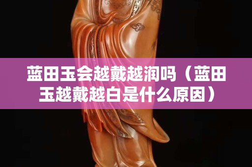 蓝田玉会越戴越润吗（蓝田玉越戴越白是什么原因）