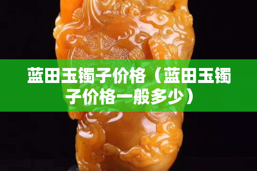 蓝田玉镯子价格（蓝田玉镯子价格一般多少）