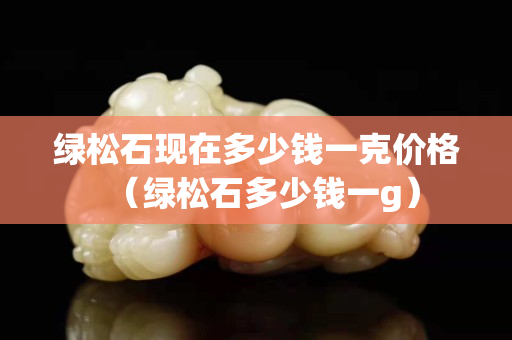 绿松石现在多少钱一克价格（绿松石多少钱一g）