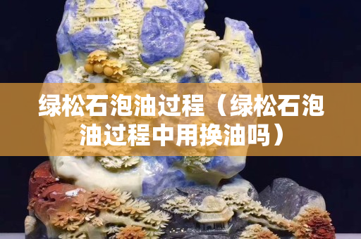 绿松石泡油过程（绿松石泡油过程中用换油吗）