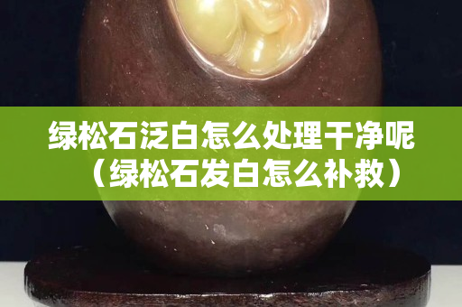 绿松石泛白怎么处理干净呢（绿松石发白怎么补救）