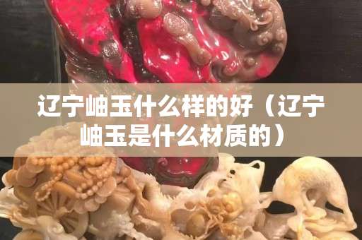 辽宁岫玉什么样的好（辽宁岫玉是什么材质的）