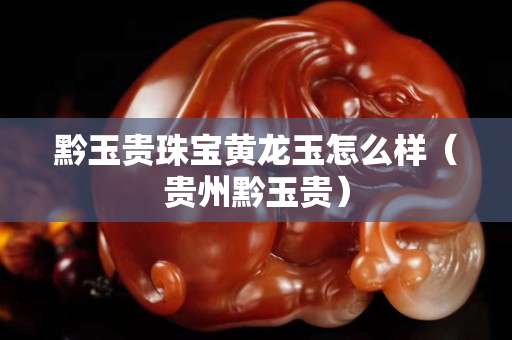 黔玉贵珠宝黄龙玉怎么样（贵州黔玉贵）