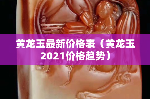 黄龙玉最新价格表（黄龙玉2021价格趋势）