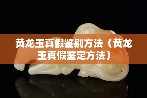 黄龙玉真假鉴别方法（黄龙玉真假鉴定方法）