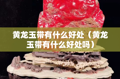 黄龙玉带有什么好处（黄龙玉带有什么好处吗）