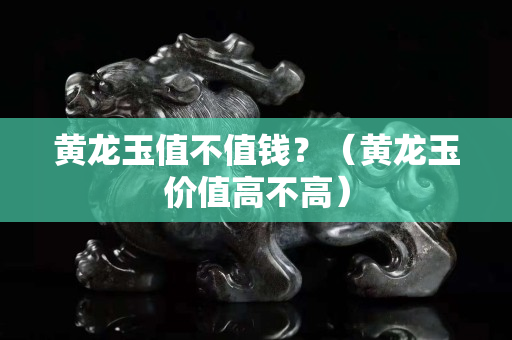 黄龙玉值不值钱？（黄龙玉价值高不高）