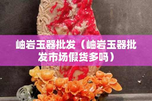 岫岩玉器批发（岫岩玉器批发市场假货多吗）