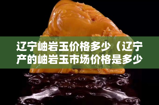 辽宁岫岩玉价格多少（辽宁产的岫岩玉市场价格是多少？）