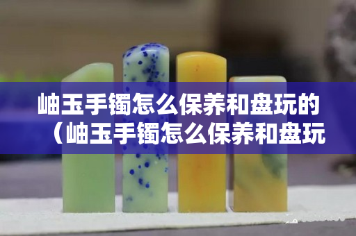 岫玉手镯怎么保养和盘玩的（岫玉手镯怎么保养和盘玩的视频）