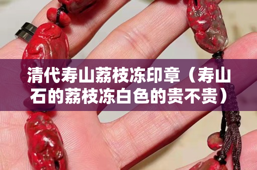 清代寿山荔枝冻印章（寿山石的荔枝冻白色的贵不贵）