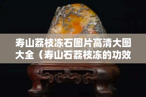 寿山荔枝冻石图片高清大图大全（寿山石荔枝冻的功效与作用）