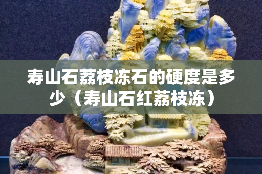 寿山石荔枝冻石的硬度是多少（寿山石红荔枝冻）