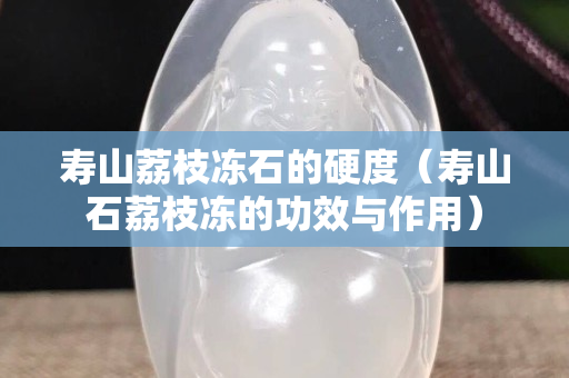 寿山荔枝冻石的硬度（寿山石荔枝冻的功效与作用）