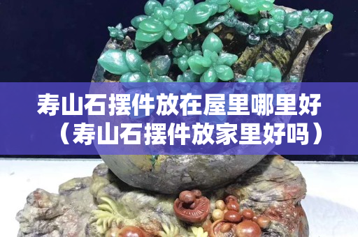 寿山石摆件放在屋里哪里好（寿山石摆件放家里好吗）