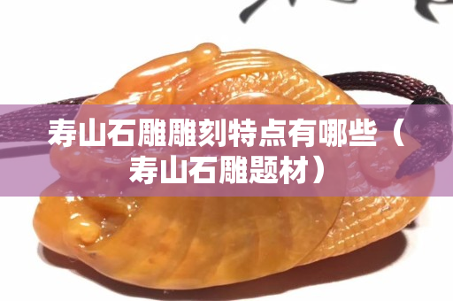 寿山石雕雕刻特点有哪些（寿山石雕题材）
