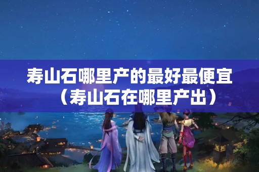 寿山石哪里产的最好最便宜（寿山石在哪里产出）